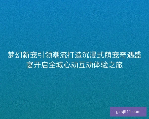 梦幻新宠引领潮流打造沉浸式萌宠奇遇盛宴开启全城心动互动体验之旅