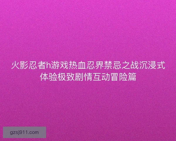 火影忍者h游戏热血忍界禁忌之战沉浸式体验极致剧情互动冒险篇