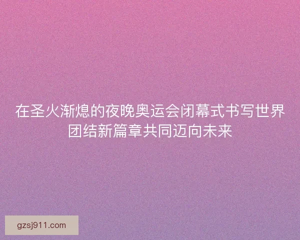 在圣火渐熄的夜晚奥运会闭幕式书写世界团结新篇章共同迈向未来